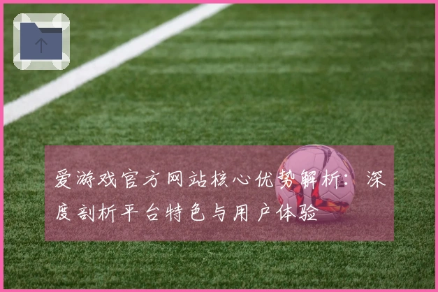 爱游戏官方网站核心优势解析:深度剖析平台特色与用户体验