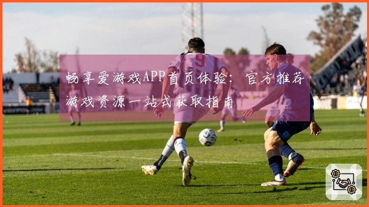 畅享爱游戏APP首页体验：官方推荐游戏资源一站式获取指南