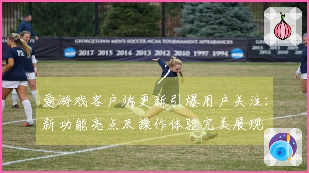 爱游戏客户端更新引爆用户关注：新功能亮点及操作体验完美展现